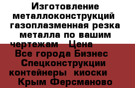 Изготовление металлоконструкций, газоплазменная резка металла по вашим чертежам › Цена ­ 100 - Все города Бизнес » Спецконструкции, контейнеры, киоски   . Крым,Ферсманово